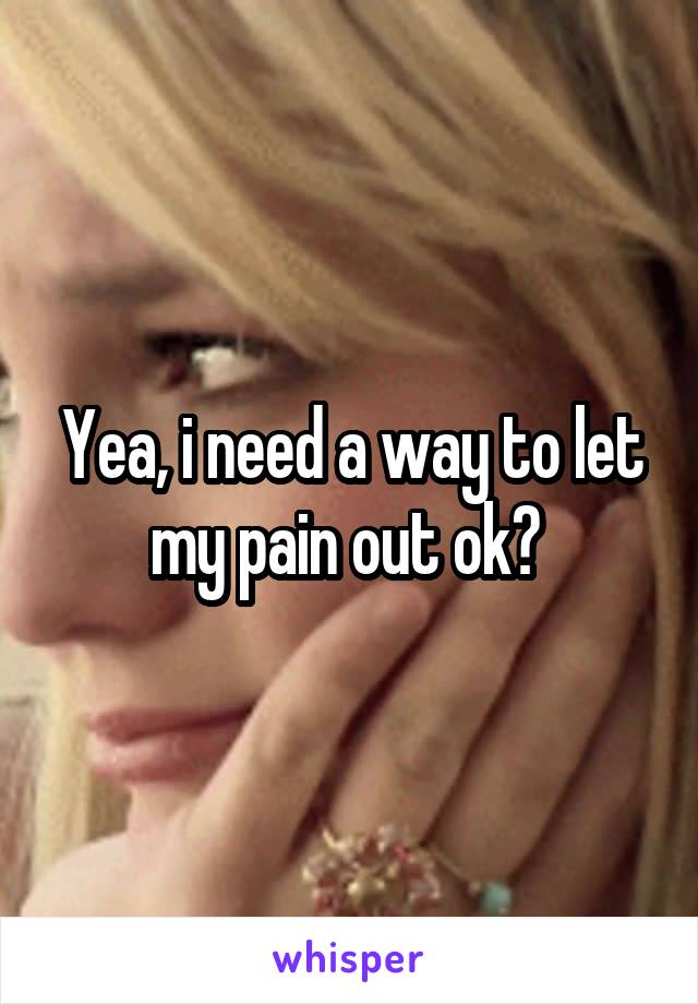 Yea, i need a way to let my pain out ok? 
