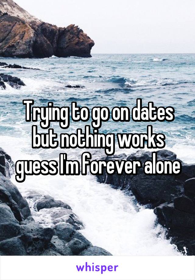 Trying to go on dates but nothing works guess I'm forever alone