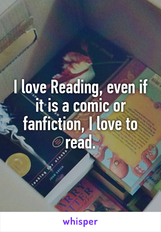 I love Reading, even if it is a comic or fanfiction, I love to read.