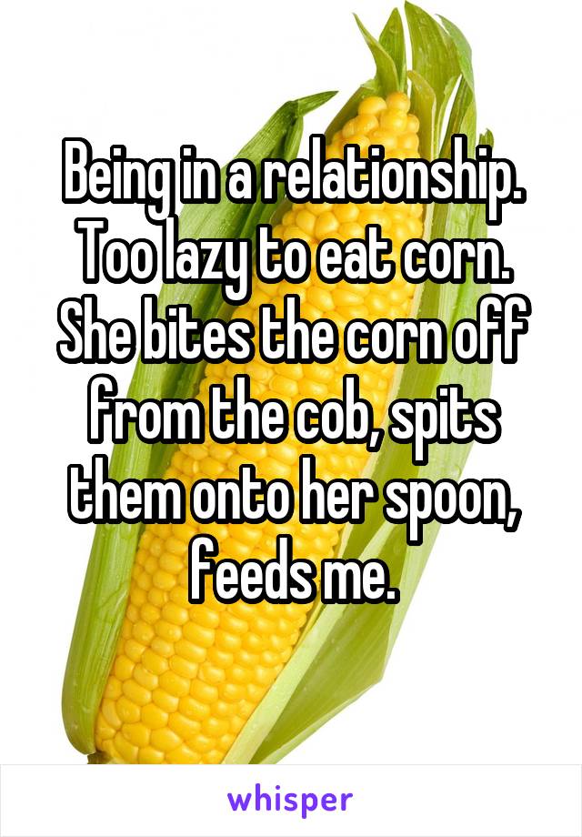 Being in a relationship. Too lazy to eat corn.
She bites the corn off from the cob, spits them onto her spoon, feeds me.
