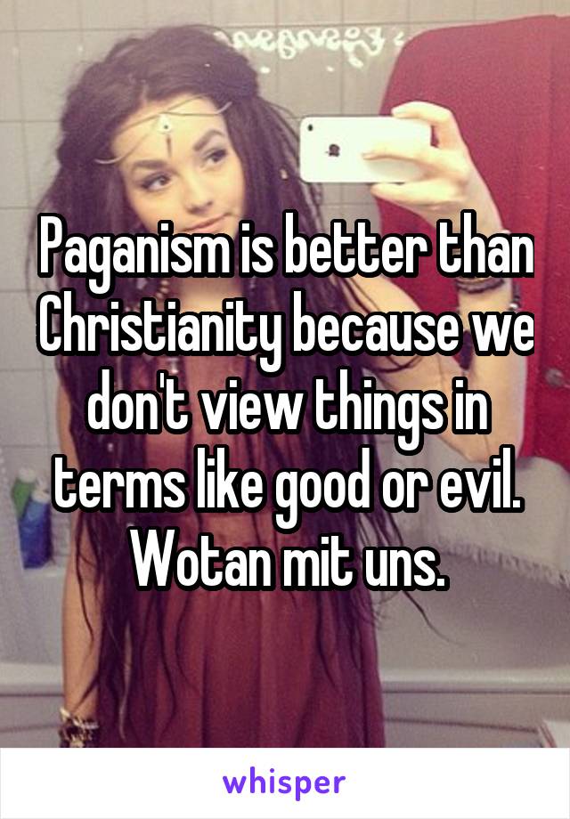 Paganism is better than Christianity because we don't view things in terms like good or evil.
 Wotan mit uns. 