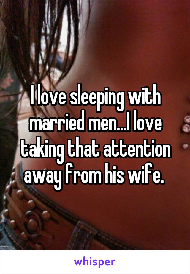 I love sleeping with married men...I love taking that attention away from his wife. 