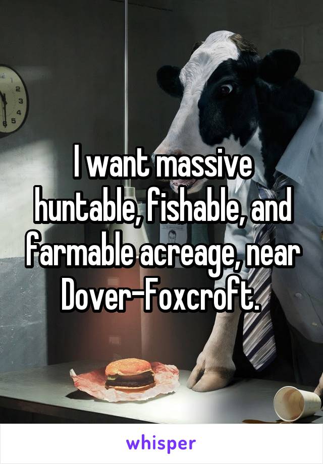 I want massive huntable, fishable, and farmable acreage, near Dover-Foxcroft. 