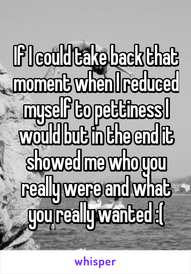 If I could take back that moment when I reduced myself to pettiness I would but in the end it showed me who you really were and what you really wanted :(