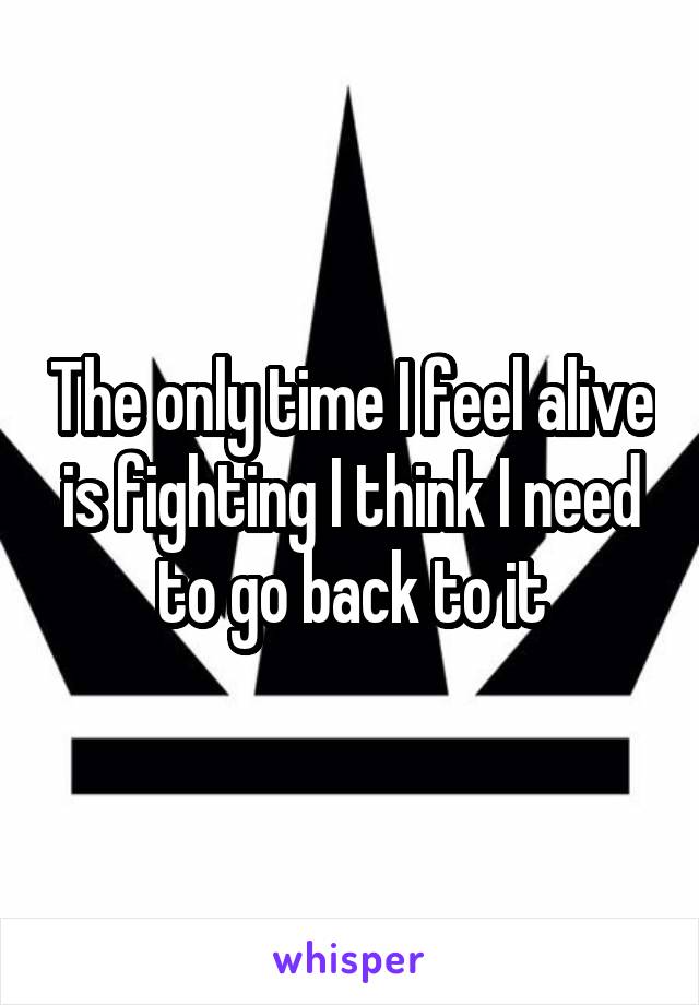 The only time I feel alive is fighting I think I need to go back to it