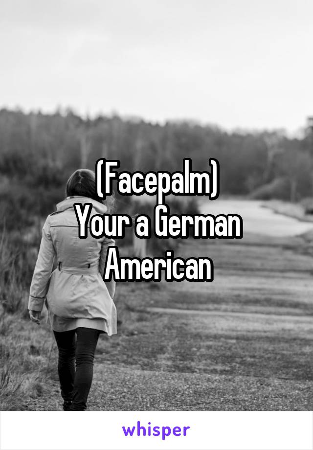 (Facepalm)
Your a German American