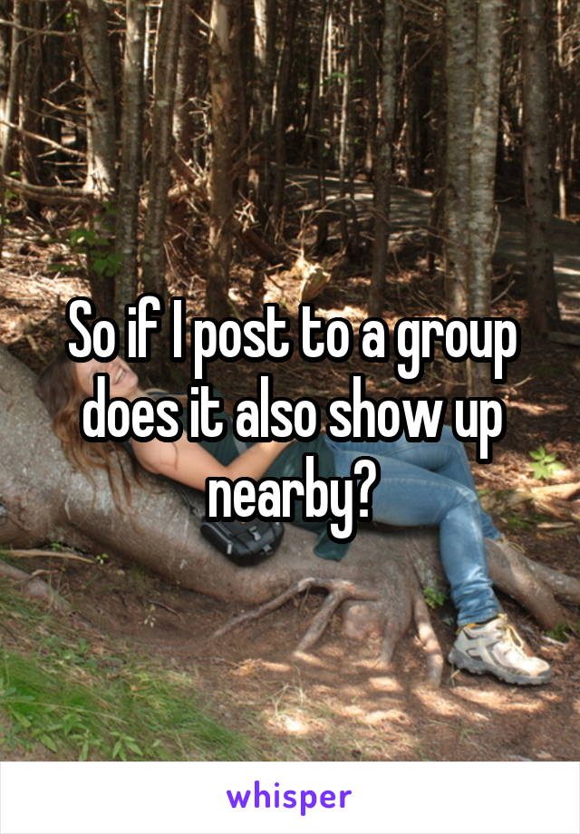 So if I post to a group does it also show up nearby?