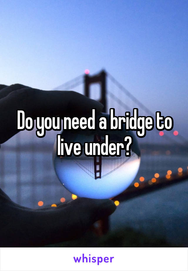 Do you need a bridge to live under?