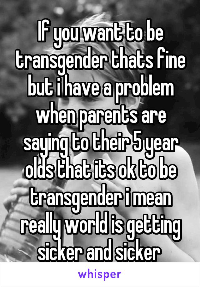 If you want to be transgender thats fine but i have a problem when parents are saying to their 5 year olds that its ok to be transgender i mean really world is getting sicker and sicker 