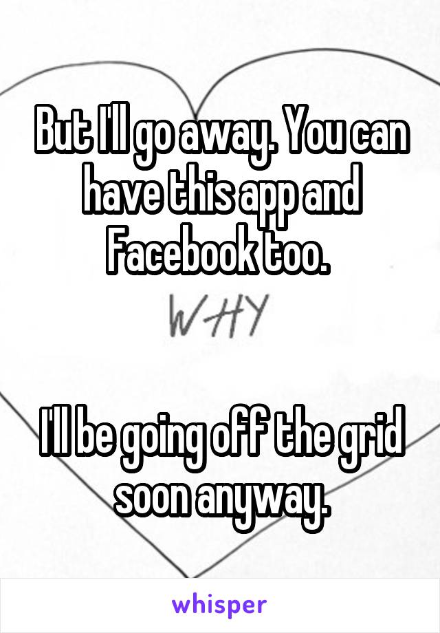 But I'll go away. You can have this app and
Facebook too. 


I'll be going off the grid soon anyway.