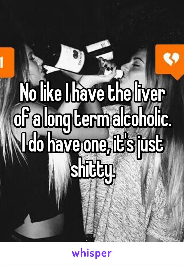 No like I have the liver of a long term alcoholic. I do have one, it's just shitty.