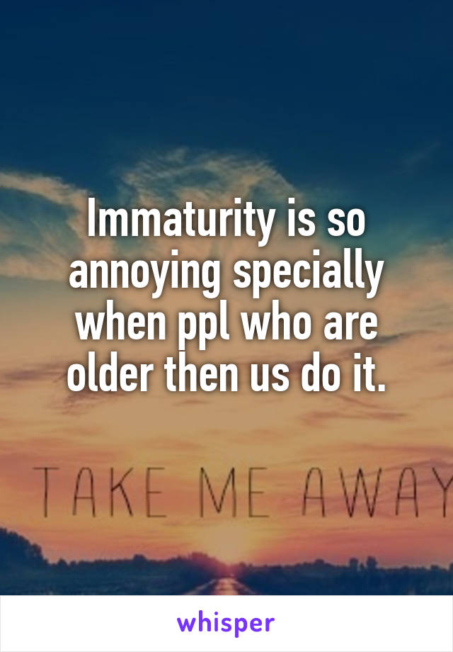 Immaturity is so annoying specially when ppl who are older then us do it.
