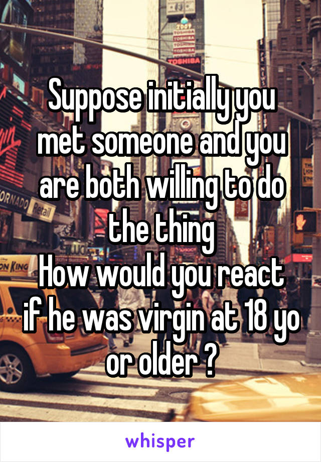 Suppose initially you met someone and you are both willing to do the thing
How would you react if he was virgin at 18 yo or older ?