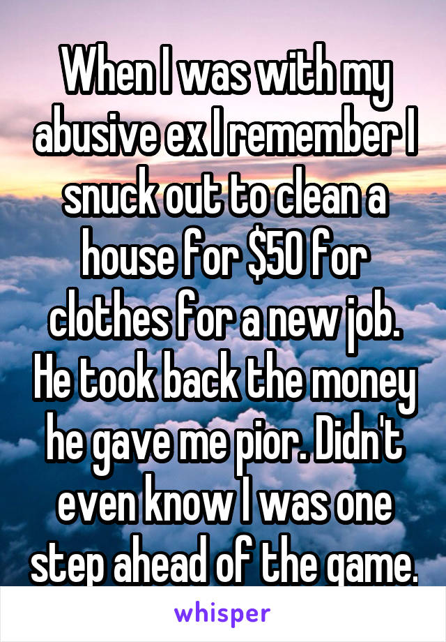 When I was with my abusive ex I remember I snuck out to clean a house for $50 for clothes for a new job. He took back the money he gave me pior. Didn't even know I was one step ahead of the game.