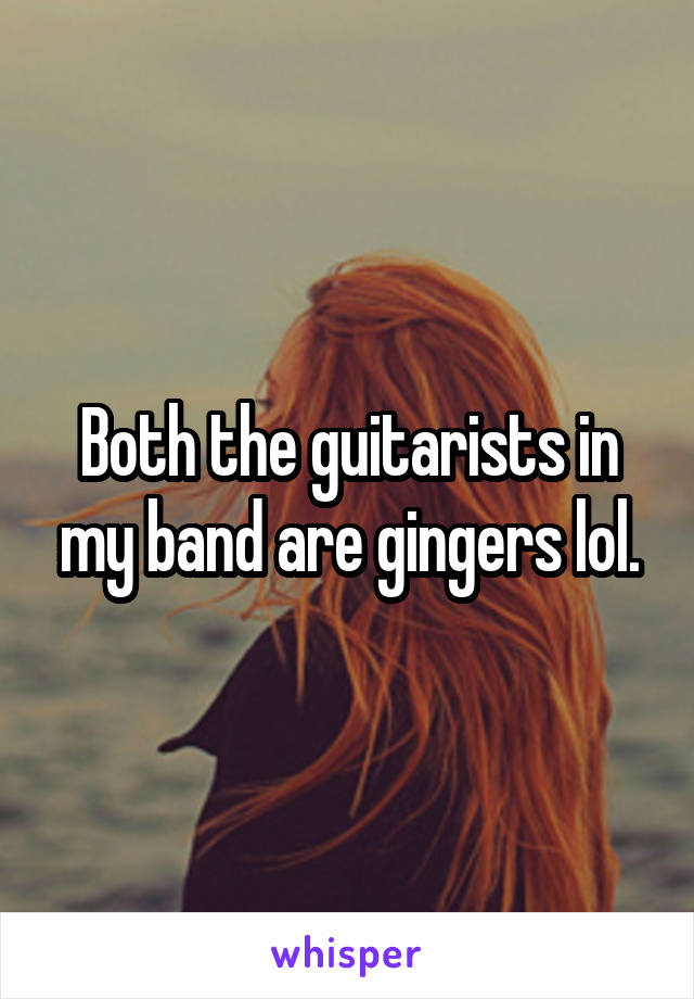 Both the guitarists in my band are gingers lol.