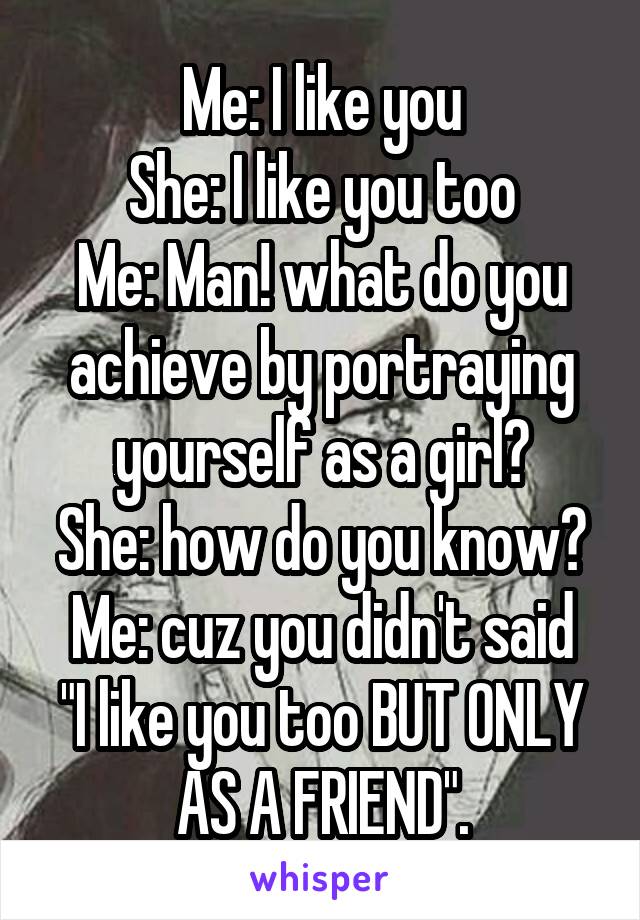 Me: I like you
She: I like you too
Me: Man! what do you achieve by portraying yourself as a girl?
She: how do you know?
Me: cuz you didn't said "I like you too BUT ONLY AS A FRIEND".