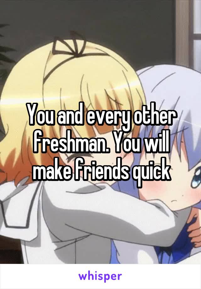 You and every other freshman. You will make friends quick