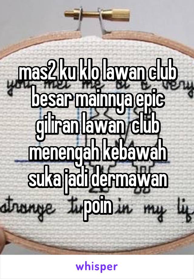 mas2 ku klo lawan club besar mainnya epic giliran lawan  club menengah kebawah suka jadi dermawan poin