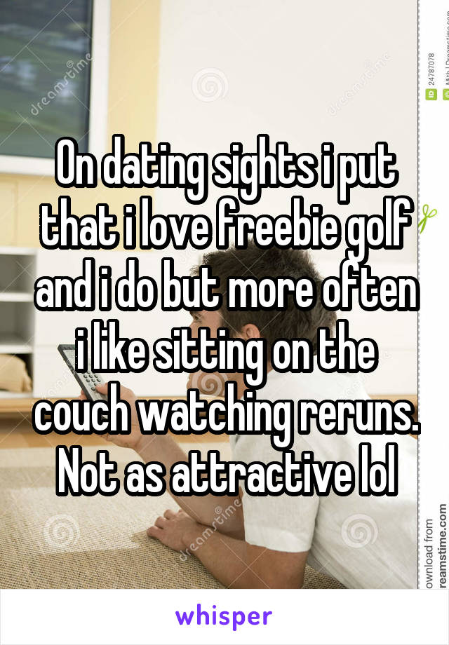 On dating sights i put that i love freebie golf and i do but more often i like sitting on the couch watching reruns. Not as attractive lol