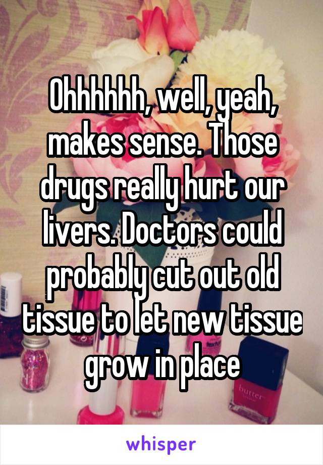 Ohhhhhh, well, yeah, makes sense. Those drugs really hurt our livers. Doctors could probably cut out old tissue to let new tissue grow in place