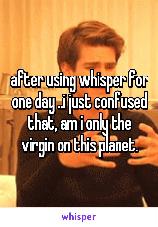 after using whisper for one day ..i just confused that, am i only the virgin on this planet.