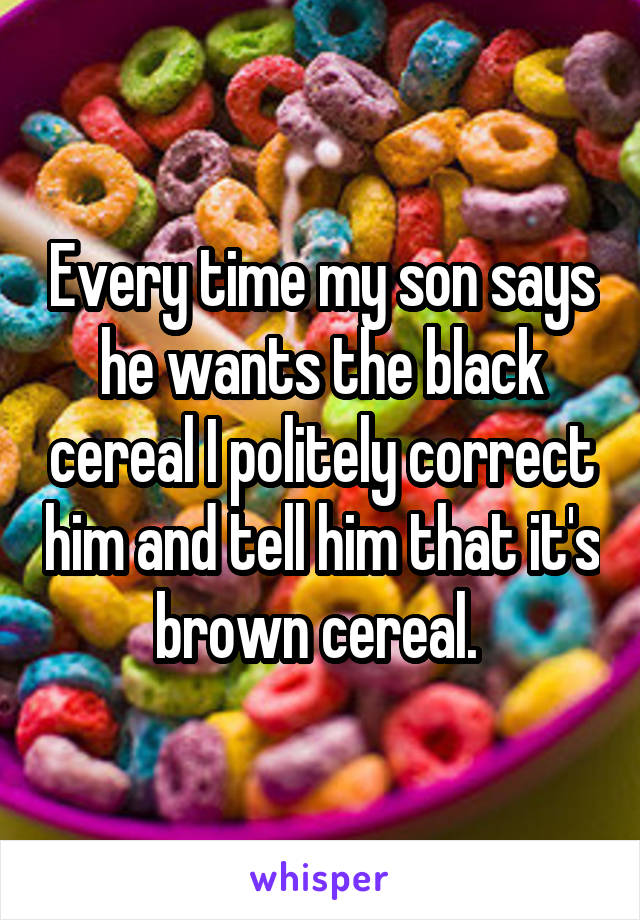 Every time my son says he wants the black cereal I politely correct him and tell him that it's brown cereal. 