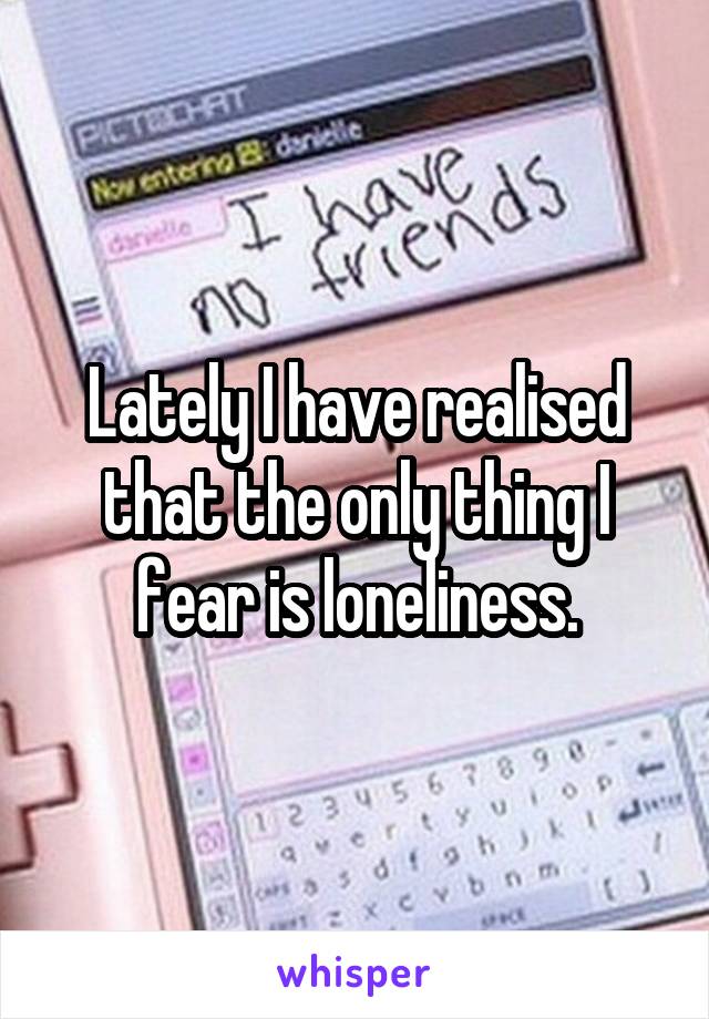 Lately I have realised that the only thing I fear is loneliness.