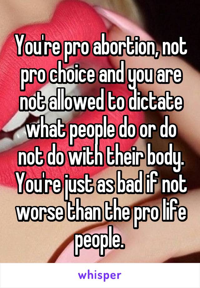 You're pro abortion, not pro choice and you are not allowed to dictate what people do or do not do with their body. You're just as bad if not worse than the pro life people. 