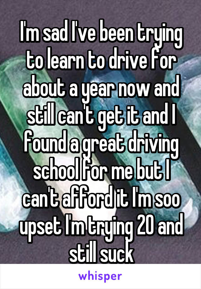 I'm sad I've been trying to learn to drive for about a year now and still can't get it and I found a great driving school for me but I can't afford it I'm soo upset I'm trying 20 and still suck