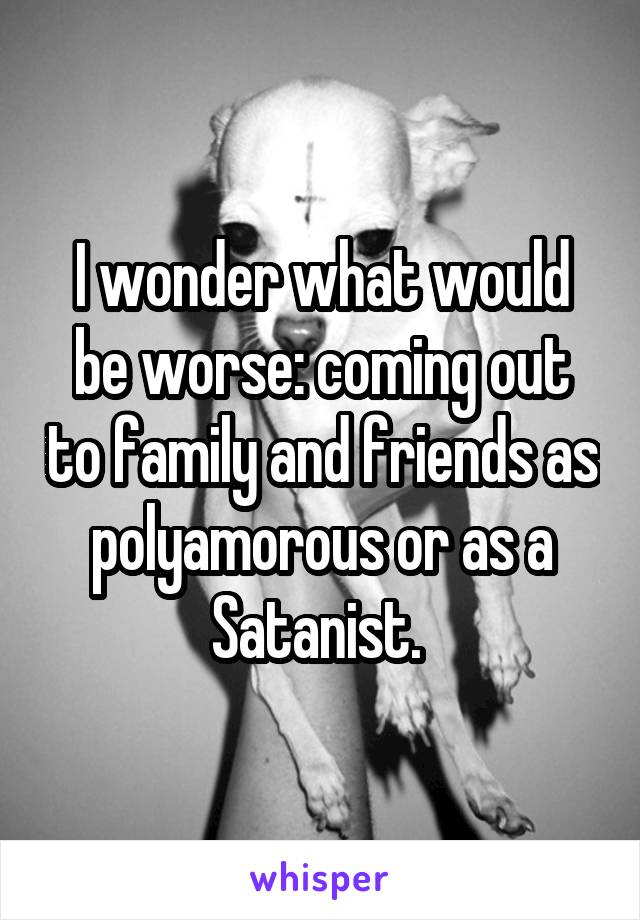 I wonder what would be worse: coming out to family and friends as polyamorous or as a Satanist. 