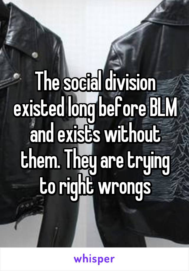 The social division existed long before BLM and exists without them. They are trying to right wrongs