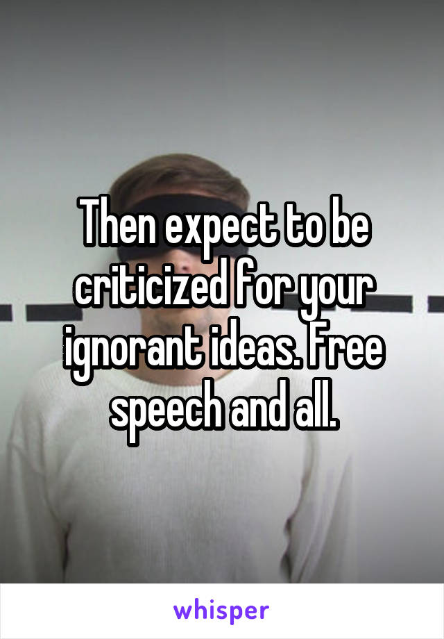 Then expect to be criticized for your ignorant ideas. Free speech and all.