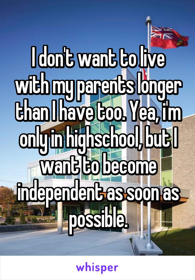 I don't want to live with my parents longer than I have too. Yea, i'm only in highschool, but I want to become independent as soon as possible.