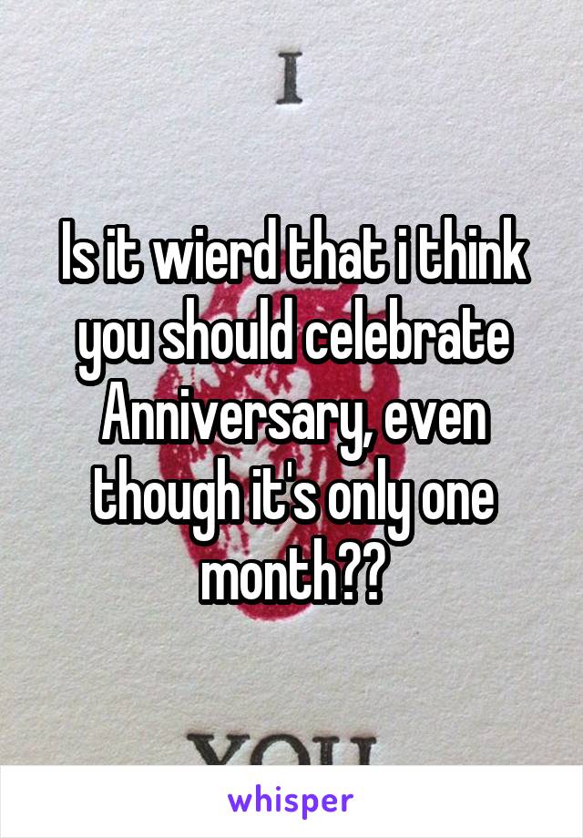 Is it wierd that i think you should celebrate Anniversary, even though it's only one month??