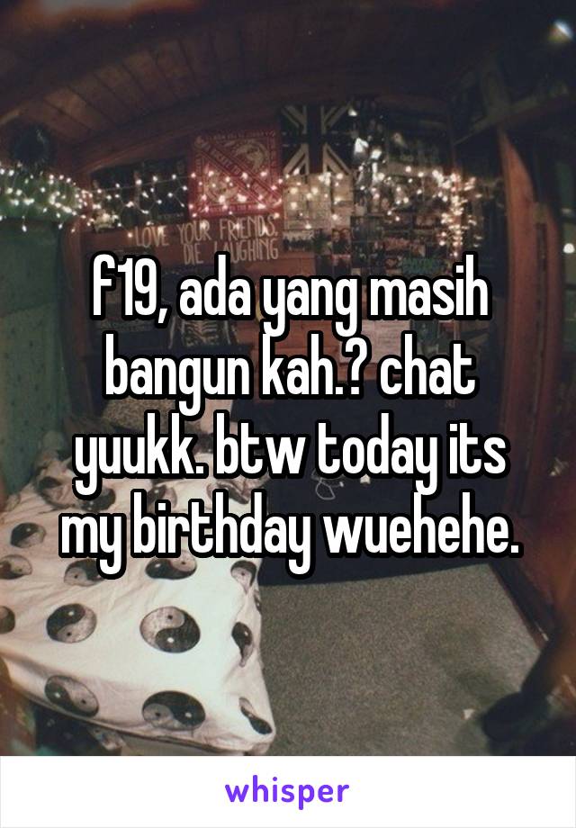 f19, ada yang masih bangun kah.? chat yuukk. btw today its my birthday wuehehe.