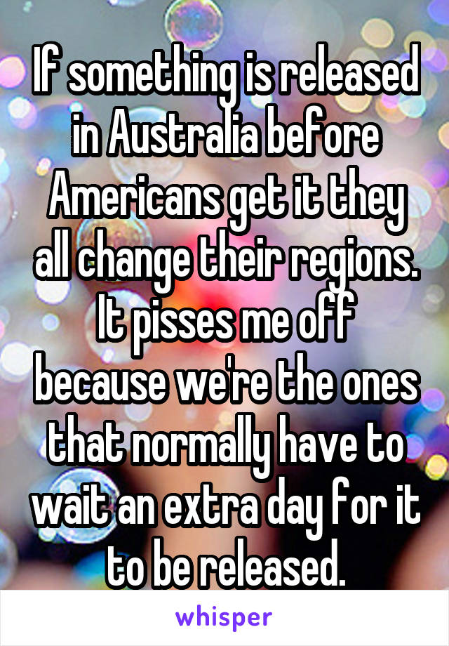 If something is released in Australia before Americans get it they all change their regions. It pisses me off because we're the ones that normally have to wait an extra day for it to be released.