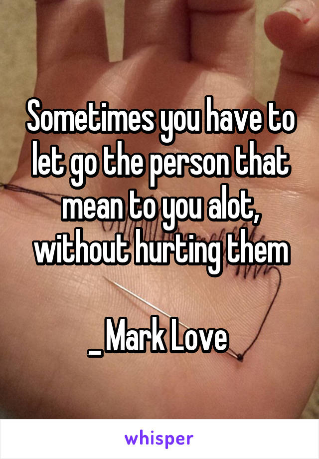 Sometimes you have to let go the person that mean to you alot, without hurting them

_ Mark Love 