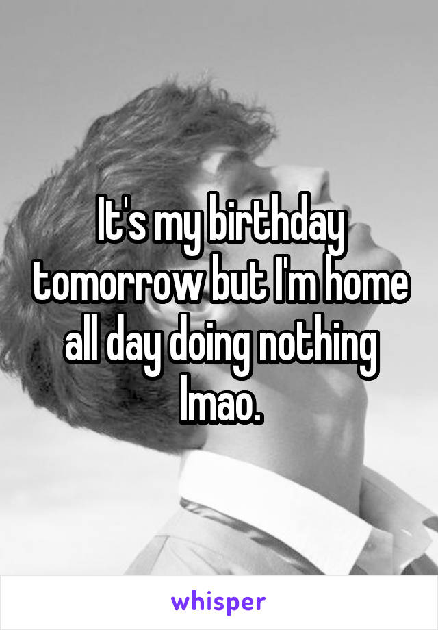 It's my birthday tomorrow but I'm home all day doing nothing lmao.