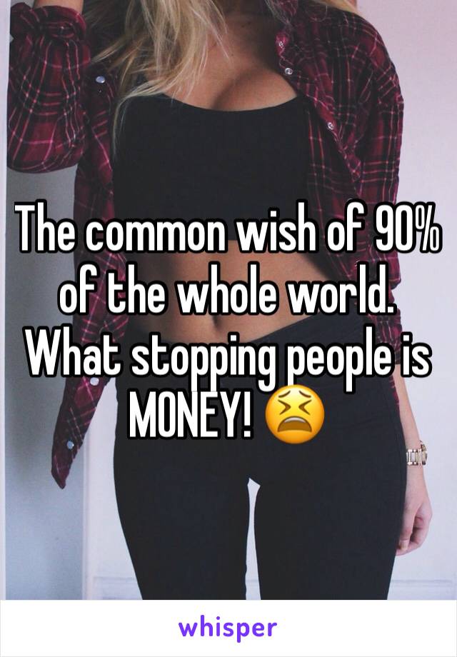 The common wish of 90%  of the whole world. What stopping people is MONEY! 😫