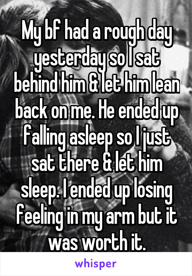 My bf had a rough day yesterday so I sat behind him & let him lean back on me. He ended up falling asleep so I just sat there & let him sleep. I ended up losing feeling in my arm but it was worth it.