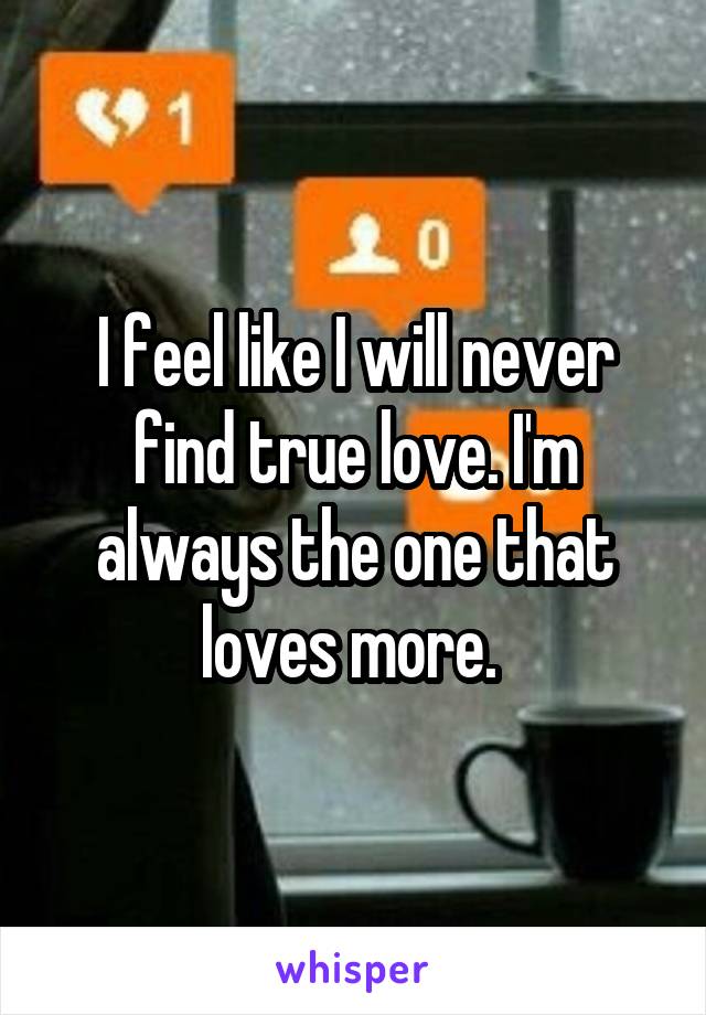 I feel like I will never find true love. I'm always the one that loves more. 