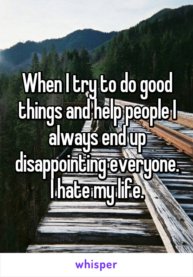 When I try to do good things and help people I always end up disappointing everyone.
I hate my life.