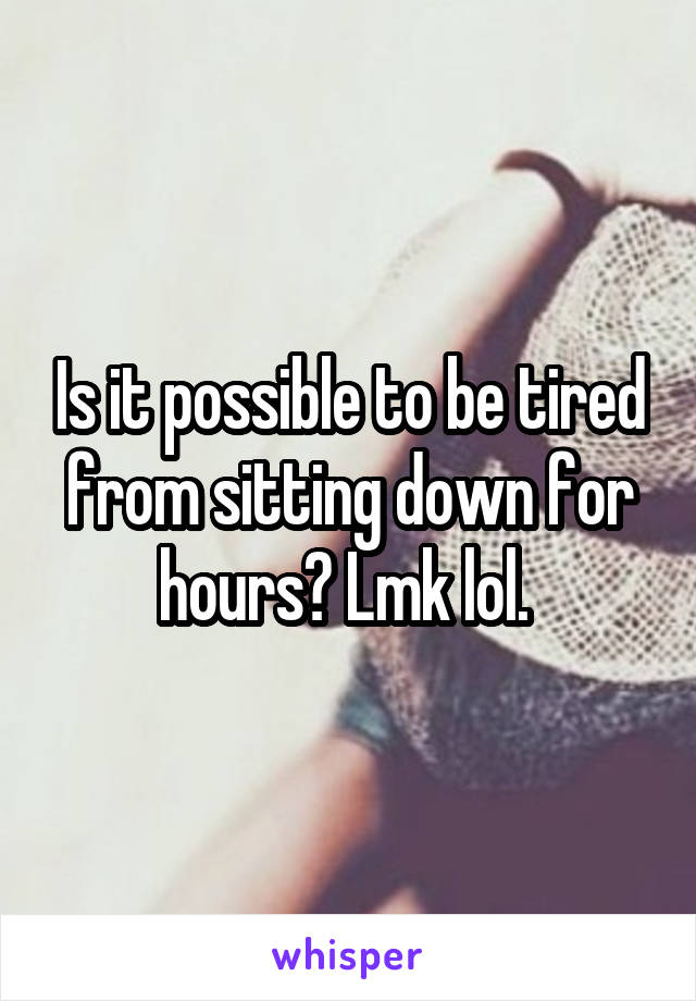 Is it possible to be tired from sitting down for hours? Lmk lol. 