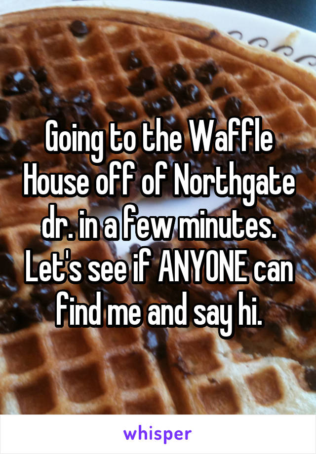 Going to the Waffle House off of Northgate dr. in a few minutes. Let's see if ANYONE can find me and say hi.