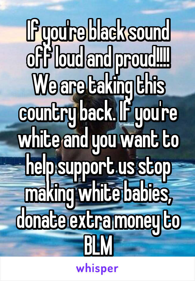 If you're black sound off loud and proud!!!! We are taking this country back. If you're white and you want to help support us stop making white babies, donate extra money to BLM