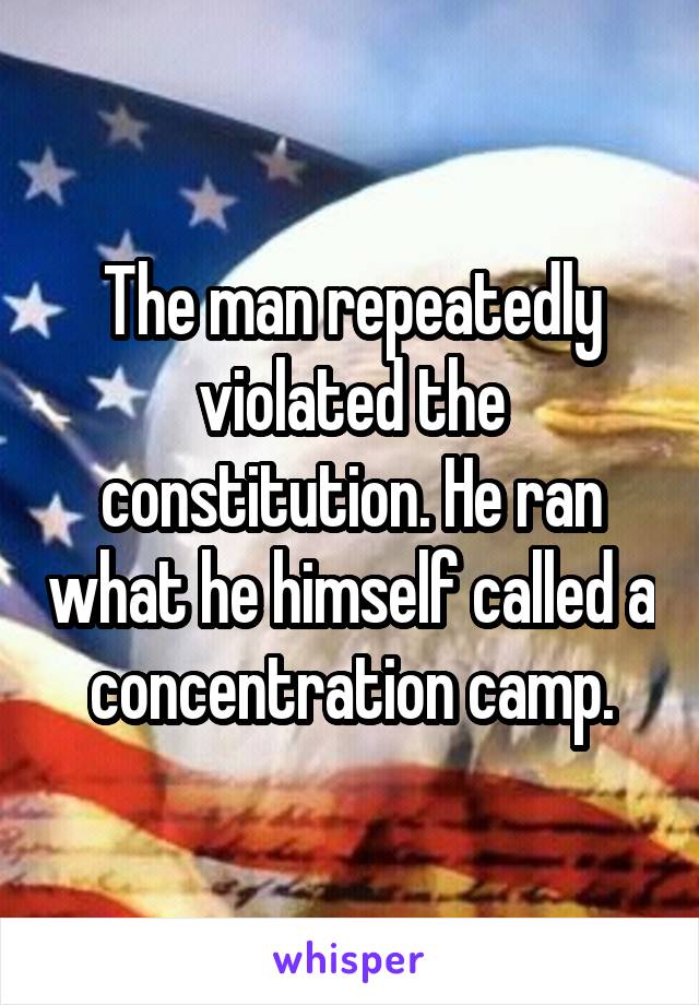 The man repeatedly violated the constitution. He ran what he himself called a concentration camp.