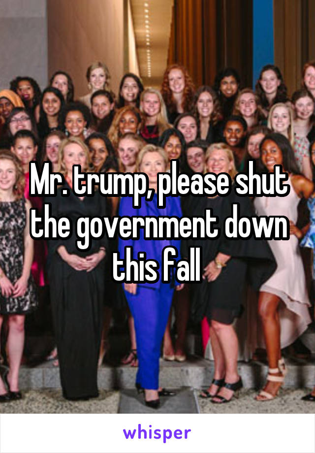 Mr. trump, please shut the government down this fall 