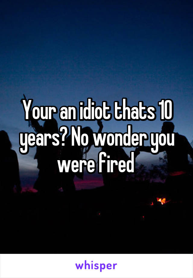 Your an idiot thats 10 years? No wonder you were fired 