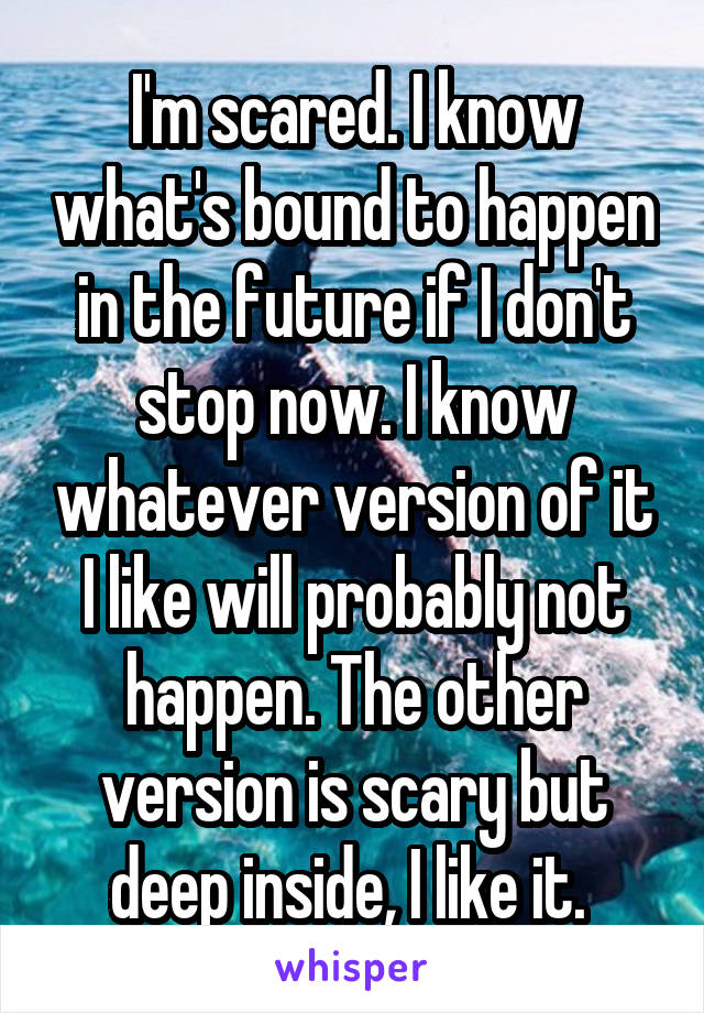 I'm scared. I know what's bound to happen in the future if I don't stop now. I know whatever version of it I like will probably not happen. The other version is scary but deep inside, I like it. 