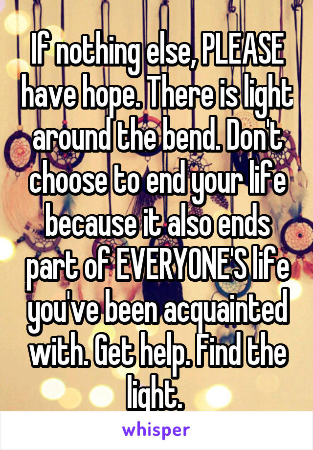 If nothing else, PLEASE have hope. There is light around the bend. Don't choose to end your life because it also ends part of EVERYONE'S life you've been acquainted with. Get help. Find the light. 